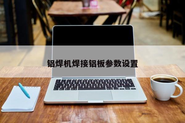 铝焊机焊接铝板参数设置